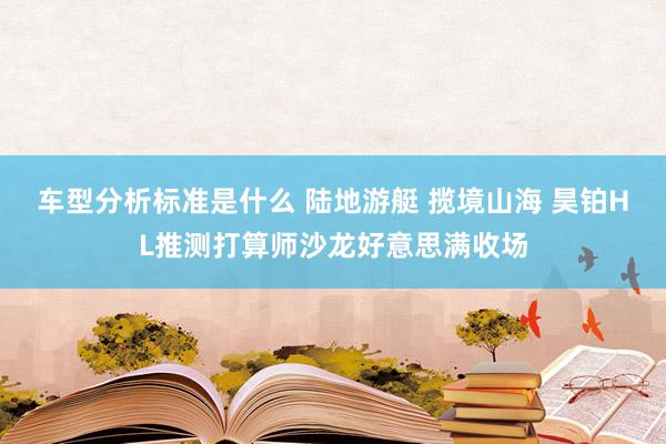 车型分析标准是什么 陆地游艇 揽境山海 昊铂HL推测打算师沙龙好意思满收场