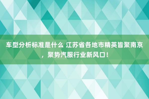 车型分析标准是什么 江苏省各地市精英皆聚南京，聚势汽服行业新风口！