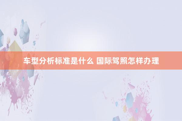 车型分析标准是什么 国际驾照怎样办理