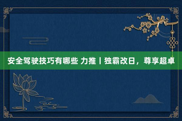 安全驾驶技巧有哪些 力推丨独霸改日，尊享超卓