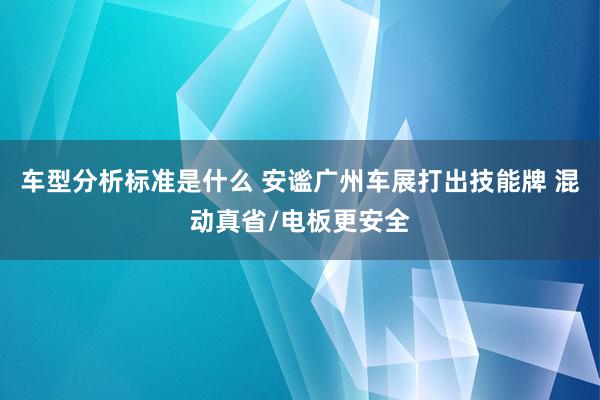 车型分析标准是什么 安谧广州车展打出技能牌 混动真省/电板更安全