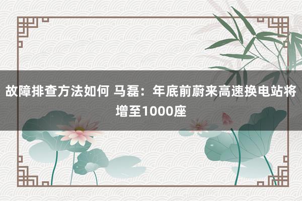 故障排查方法如何 马磊：年底前蔚来高速换电站将增至1000座