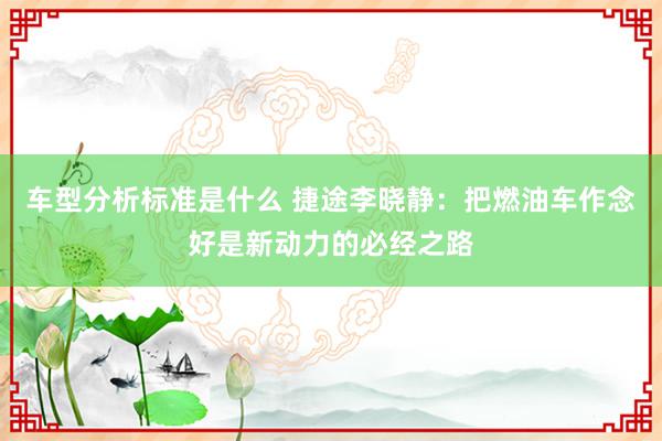 车型分析标准是什么 捷途李晓静：把燃油车作念好是新动力的必经之路