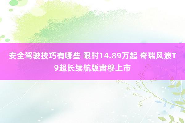 安全驾驶技巧有哪些 限时14.89万起 奇瑞风浪T9超长续航版肃穆上市