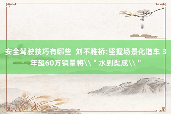 安全驾驶技巧有哪些  刘不雅桥:坚握场景化造车 3年超60万销量将\＂水到渠成\＂