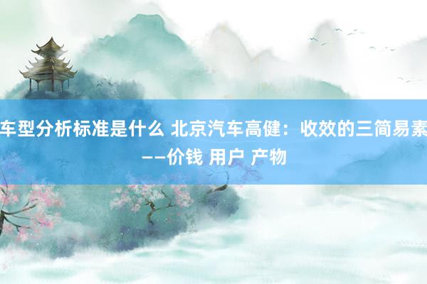 车型分析标准是什么 北京汽车高健：收效的三简易素——价钱 用户 产物