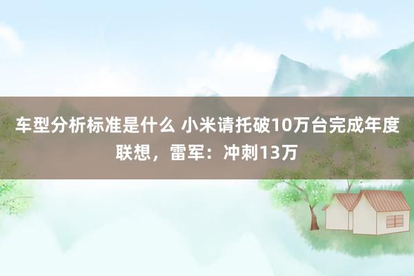 车型分析标准是什么 小米请托破10万台完成年度联想，雷军：冲刺13万