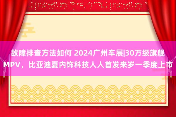 故障排查方法如何 2024广州车展|30万级旗舰MPV，比亚迪夏内饰科技人人首发来岁一季度上市