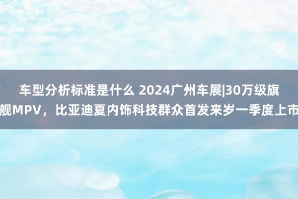 车型分析标准是什么 2024广州车展|30万级旗舰MPV，比亚迪夏内饰科技群众首发来岁一季度上市