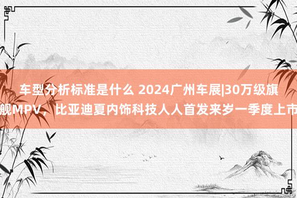 车型分析标准是什么 2024广州车展|30万级旗舰MPV，比亚迪夏内饰科技人人首发来岁一季度上市