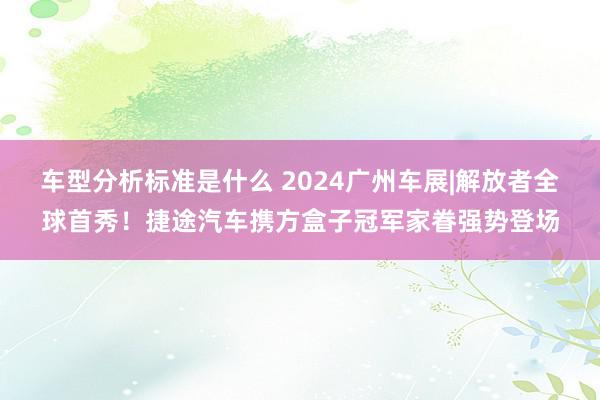 车型分析标准是什么 2024广州车展|解放者全球首秀！捷途汽车携方盒子冠军家眷强势登场