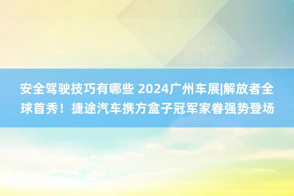 安全驾驶技巧有哪些 2024广州车展|解放者全球首秀！捷途汽车携方盒子冠军家眷强势登场