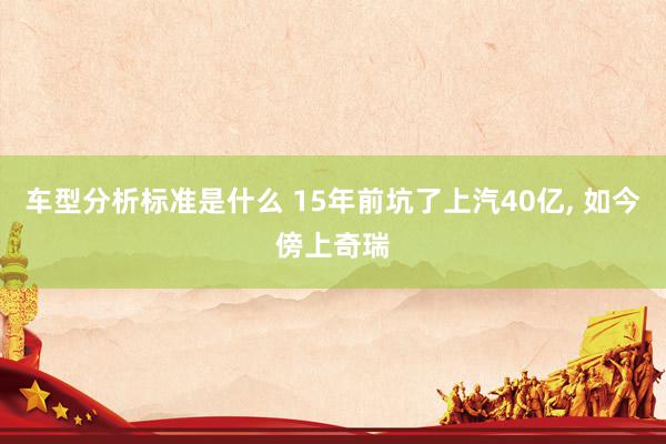 车型分析标准是什么 15年前坑了上汽40亿, 如今傍上奇瑞