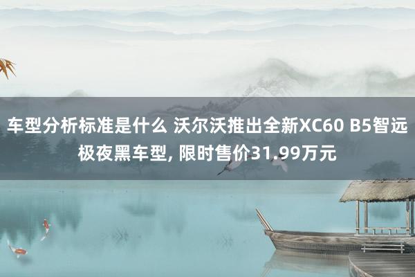 车型分析标准是什么 沃尔沃推出全新XC60 B5智远极夜黑车型, 限时售价31.99万元