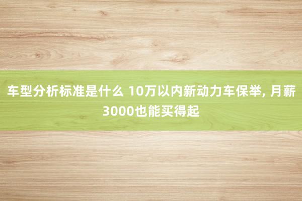 车型分析标准是什么 10万以内新动力车保举, 月薪3000也能买得起