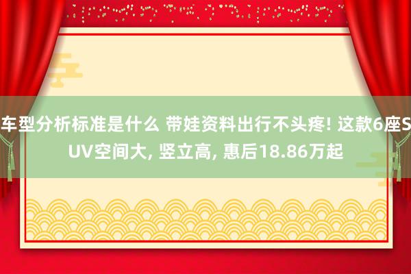 车型分析标准是什么 带娃资料出行不头疼! 这款6座SUV空间大, 竖立高, 惠后18.86万起