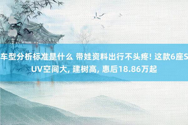 车型分析标准是什么 带娃资料出行不头疼! 这款6座SUV空间大, 建树高, 惠后18.86万起