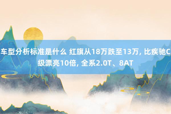 车型分析标准是什么 红旗从18万跌至13万, 比疾驰C级漂亮10倍, 全系2.0T、8AT