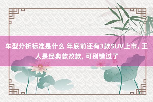 车型分析标准是什么 年底前还有3款SUV上市, 王人是经典款改款, 可别错过了