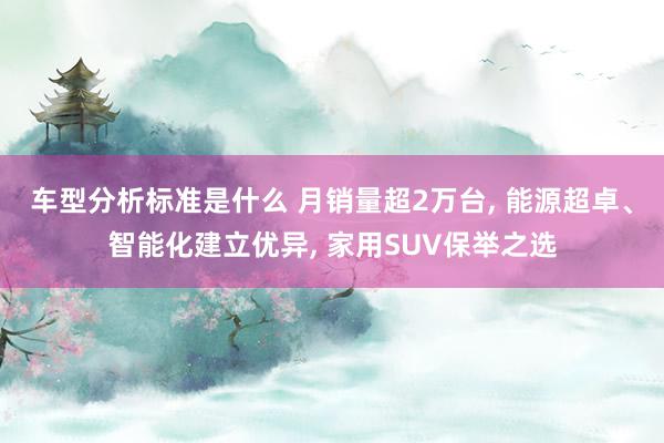 车型分析标准是什么 月销量超2万台, 能源超卓、智能化建立优异, 家用SUV保举之选