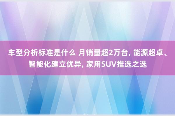 车型分析标准是什么 月销量超2万台, 能源超卓、智能化建立优异, 家用SUV推选之选