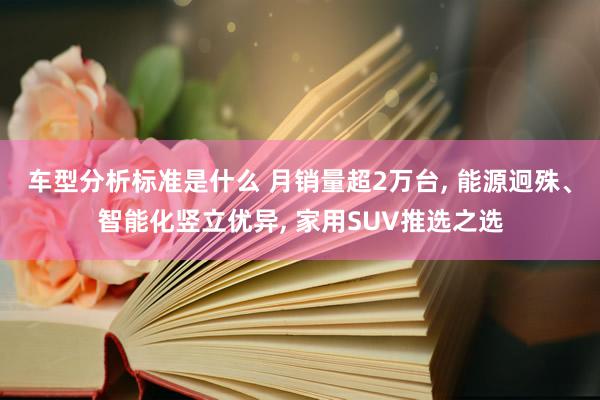 车型分析标准是什么 月销量超2万台, 能源迥殊、智能化竖立优异, 家用SUV推选之选