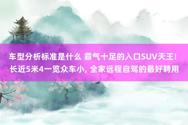 车型分析标准是什么 霸气十足的入口SUV天王! 长近5米4一览众车小, 全家远程自驾的最好聘用