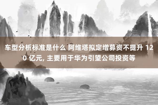 车型分析标准是什么 阿维塔拟定增募资不提升 120 亿元, 主要用于华为引望公司投资等