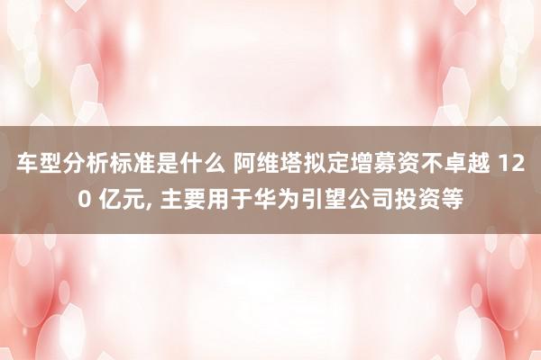 车型分析标准是什么 阿维塔拟定增募资不卓越 120 亿元, 主要用于华为引望公司投资等