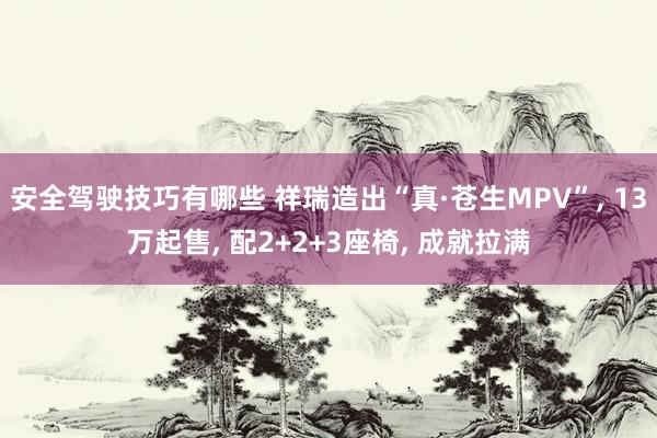 安全驾驶技巧有哪些 祥瑞造出“真·苍生MPV”, 13万起售, 配2+2+3座椅, 成就拉满