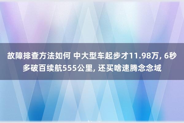 故障排查方法如何 中大型车起步才11.98万, 6秒多破百续航555公里, 还买啥速腾念念域