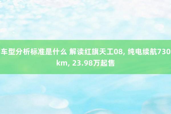 车型分析标准是什么 解读红旗天工08, 纯电续航730km, 23.98万起售