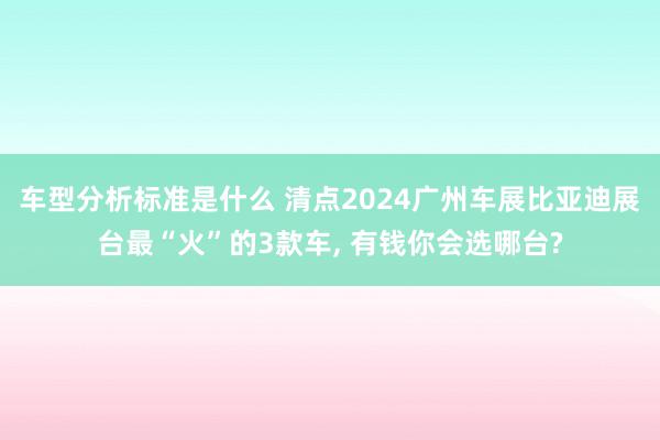 车型分析标准是什么 清点2024广州车展比亚迪展台最“火”的3款车, 有钱你会选哪台?