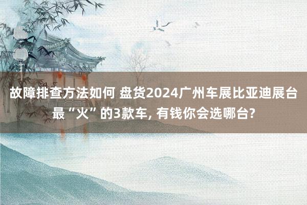 故障排查方法如何 盘货2024广州车展比亚迪展台最“火”的3款车, 有钱你会选哪台?