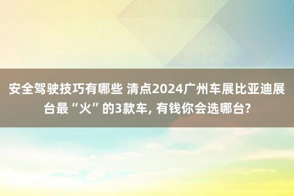 安全驾驶技巧有哪些 清点2024广州车展比亚迪展台最“火”的3款车, 有钱你会选哪台?