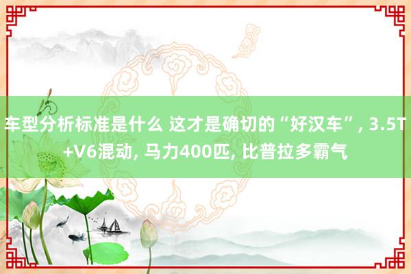 车型分析标准是什么 这才是确切的“好汉车”, 3.5T+V6混动, 马力400匹, 比普拉多霸气