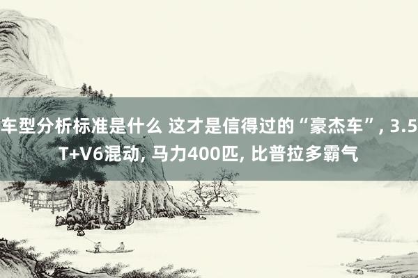 车型分析标准是什么 这才是信得过的“豪杰车”, 3.5T+V6混动, 马力400匹, 比普拉多霸气