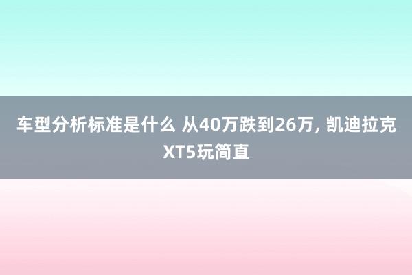 车型分析标准是什么 从40万跌到26万, 凯迪拉克XT5玩简直