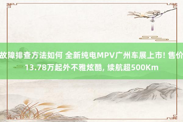 故障排查方法如何 全新纯电MPV广州车展上市! 售价13.78万起外不雅炫酷, 续航超500Km