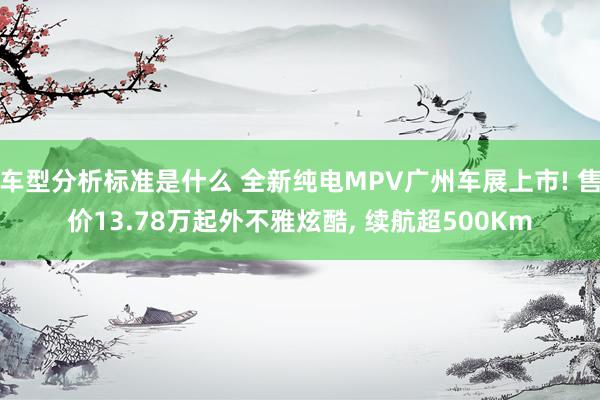 车型分析标准是什么 全新纯电MPV广州车展上市! 售价13.78万起外不雅炫酷, 续航超500Km