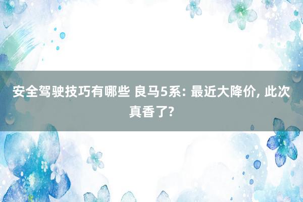 安全驾驶技巧有哪些 良马5系: 最近大降价, 此次真香了?