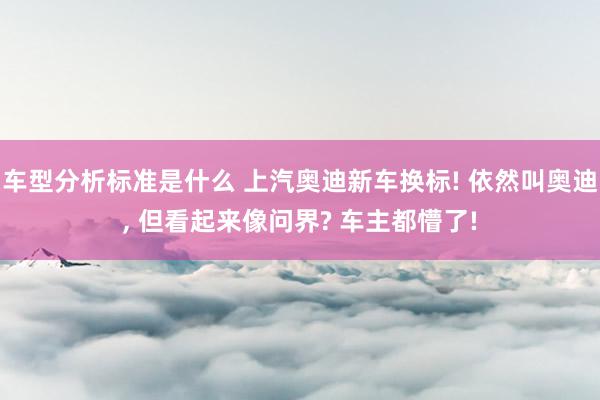 车型分析标准是什么 上汽奥迪新车换标! 依然叫奥迪, 但看起来像问界? 车主都懵了!