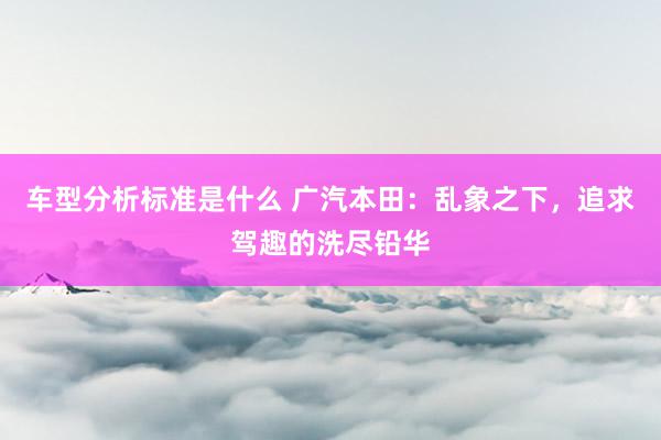 车型分析标准是什么 广汽本田：乱象之下，追求驾趣的洗尽铅华