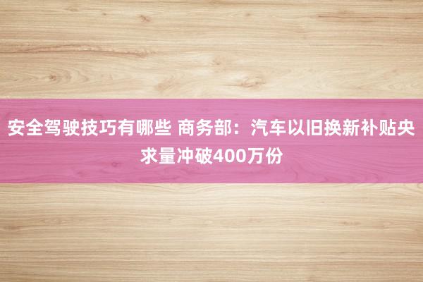 安全驾驶技巧有哪些 商务部：汽车以旧换新补贴央求量冲破400万份