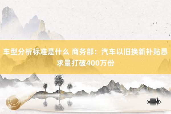 车型分析标准是什么 商务部：汽车以旧换新补贴恳求量打破400万份