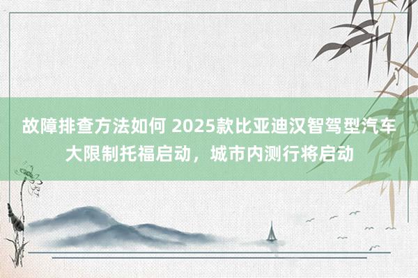 故障排查方法如何 2025款比亚迪汉智驾型汽车大限制托福启动，城市内测行将启动