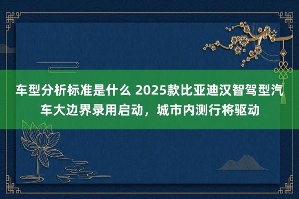 车型分析标准是什么 2025款比亚迪汉智驾型汽车大边界录用启动，城市内测行将驱动