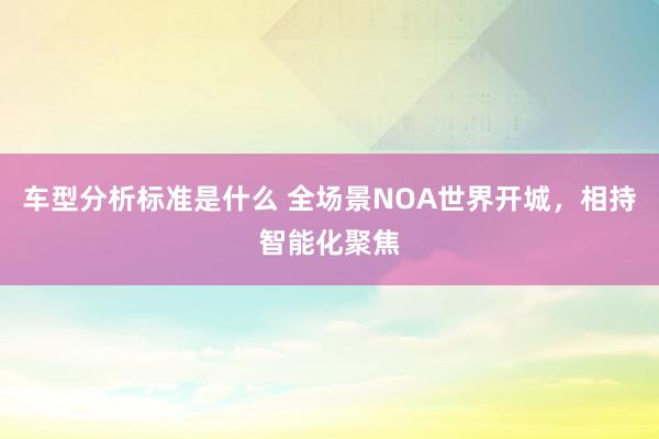 车型分析标准是什么 全场景NOA世界开城，相持智能化聚焦