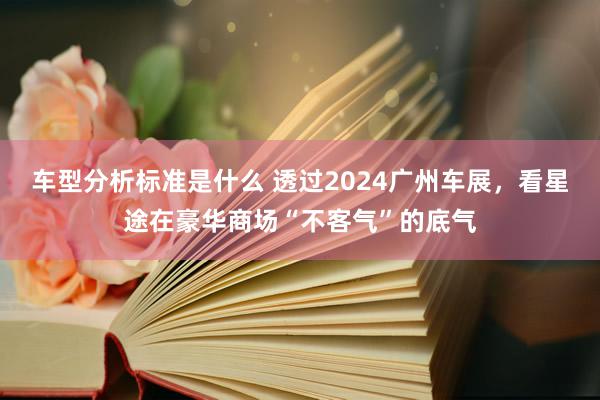 车型分析标准是什么 透过2024广州车展，看星途在豪华商场“不客气”的底气