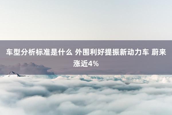 车型分析标准是什么 外围利好提振新动力车 蔚来涨近4%